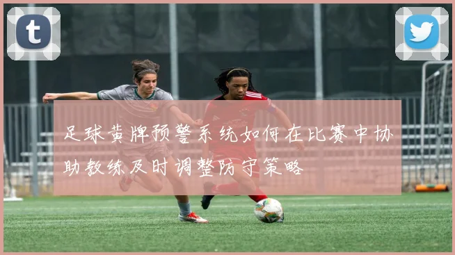 足球黄牌预警系统如何在比赛中协助教练及时调整防守策略