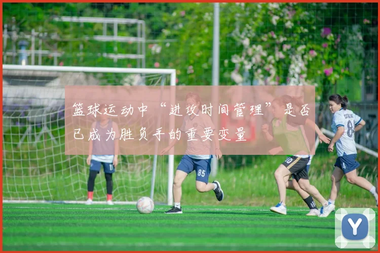 篮球运动中“进攻时间管理”是否已成为胜负手的重要变量