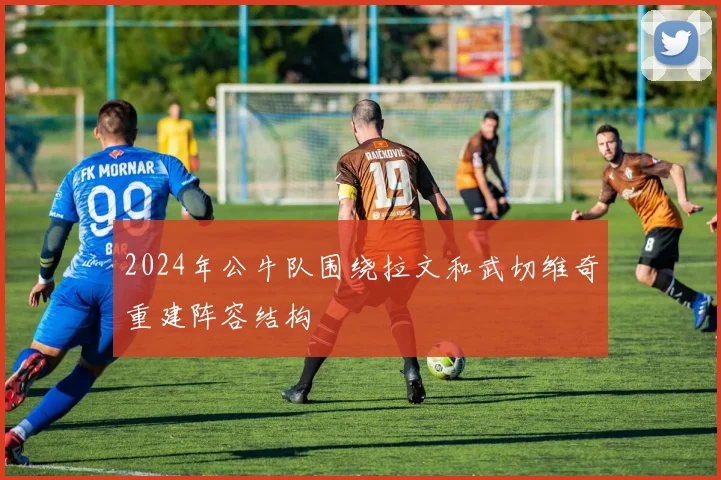 2024年公牛队围绕拉文和武切维奇重建阵容结构