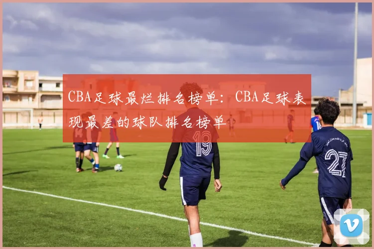 CBA足球最烂排名榜单：CBA足球表现最差的球队排名榜单